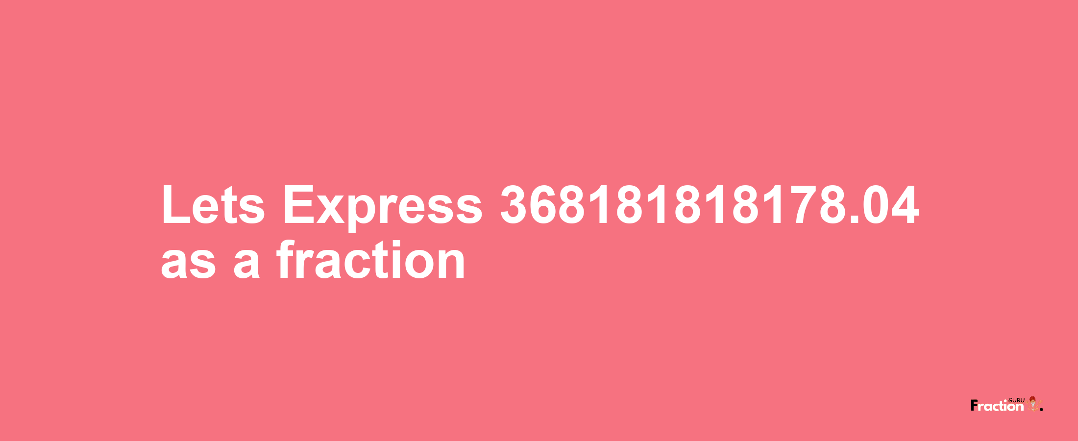 Lets Express 368181818178.04 as afraction